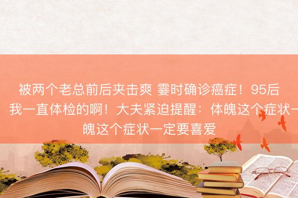 被两个老总前后夹击爽 霎时确诊癌症！95后小伙惊呆：我一直体检的啊！大夫紧迫提醒：体魄这个症状一定要喜爱