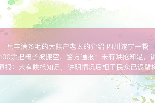 岳丰满多毛的大隂户老太的介绍 四川遂宁一餐饮店门口临时堆放的400余把椅子被搬空，警方通报：未有哄抢知足，讲明情况后相干民众已返璧椅子