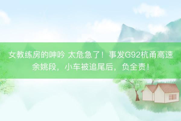 女教练房的呻吟 太危急了！事发G92杭甬高速余姚段，小车被追尾后，负全责！