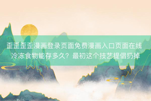 歪歪歪歪漫画登录页面免费漫画入口页面在线 冷冻食物能存多久?最初这个技艺提倡扔掉