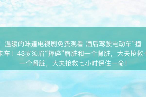 温暖的味道电视剧免费观看 酒后驾驶电动车“撞上”停在路边的卡车！43岁须眉“摔碎”脾脏和一个肾脏，大夫抢救七小时保住一命！