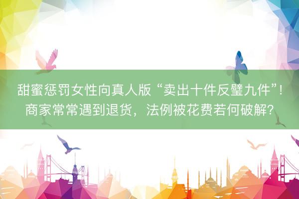甜蜜惩罚女性向真人版 “卖出十件反璧九件”！商家常常遇到退货，法例被花费若何破解？