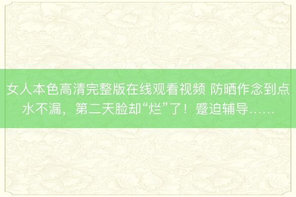 女人本色高清完整版在线观看视频 防晒作念到点水不漏,第二天脸却“烂”了!蹙迫辅导……