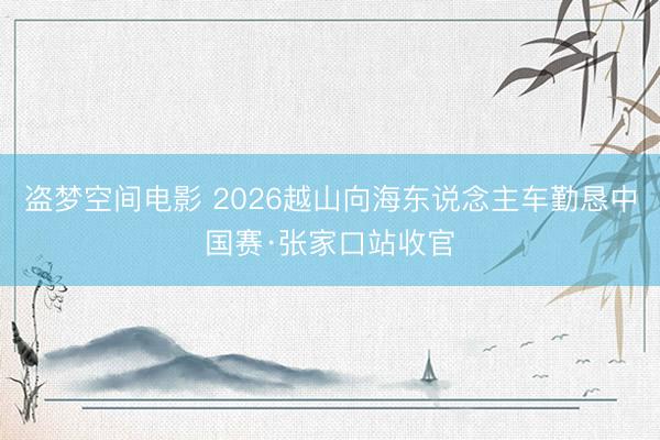 盗梦空间电影 2026越山向海东说念主车勤恳中国赛·张家口站收官