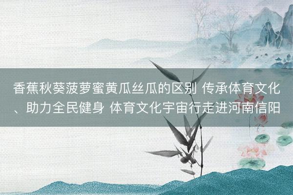 香蕉秋葵菠萝蜜黄瓜丝瓜的区别 传承体育文化、助力全民健身 体育文化宇宙行走进河南信阳