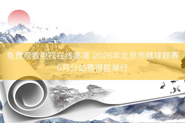 免费观看电视在线高清 2026年北京市毽球联赛6月分站赛得胜举行