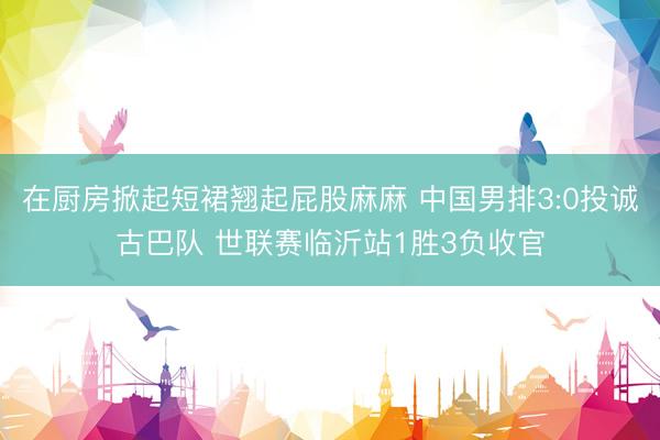 在厨房掀起短裙翘起屁股麻麻 中国男排3:0投诚古巴队 世联赛临沂站1胜3负收官