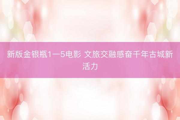 新版金银瓶1一5电影 文旅交融感奋千年古城新活力