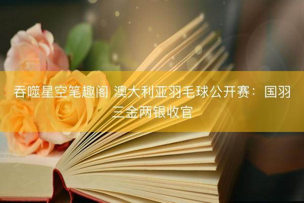 吞噬星空笔趣阁 澳大利亚羽毛球公开赛：国羽三金两银收官