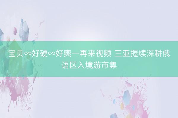 宝贝∽好硬∽好爽一再来视频 三亚握续深耕俄语区入境游市集