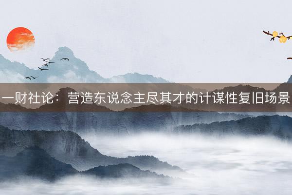 一财社论：营造东说念主尽其才的计谋性复旧场景