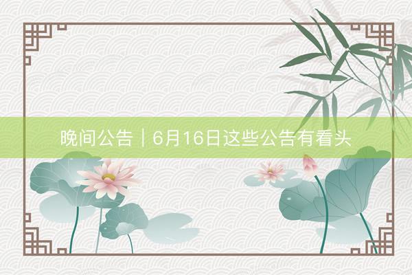 晚间公告｜6月16日这些公告有看头