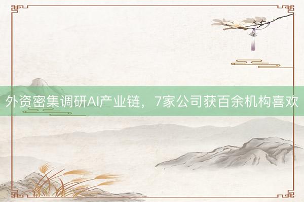 外资密集调研AI产业链，7家公司获百余机构喜欢