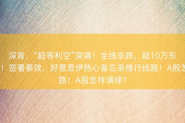 深宵，“超等利空”突袭！全线杀跌，超10万东谈主爆仓！签署奏效，好意思伊热心备忘录推行线路！A股怎样演绎？