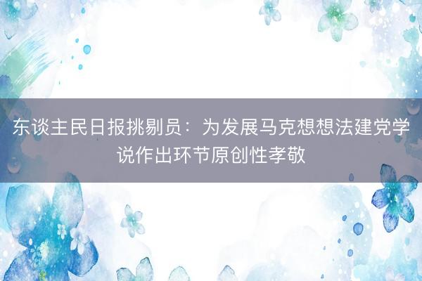 东谈主民日报挑剔员：为发展马克想想法建党学说作出环节原创性孝敬