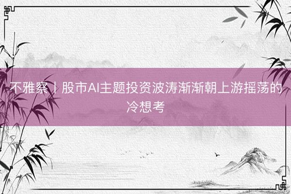 不雅察丨股市AI主题投资波涛渐渐朝上游摇荡的冷想考