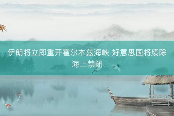 伊朗将立即重开霍尔木兹海峡 好意思国将废除海上禁闭