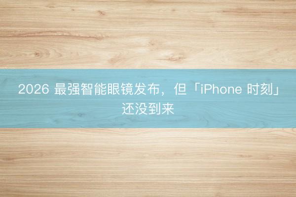 2026 最强智能眼镜发布，但「iPhone 时刻」还没到来