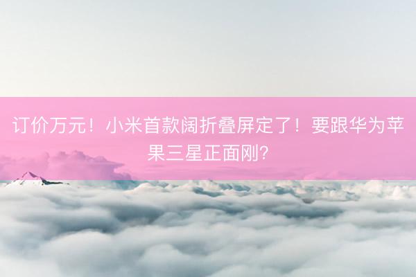 订价万元！小米首款阔折叠屏定了！要跟华为苹果三星正面刚？