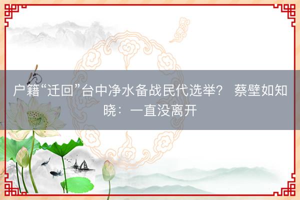 户籍“迁回”台中净水备战民代选举？ 蔡壁如知晓：一直没离开