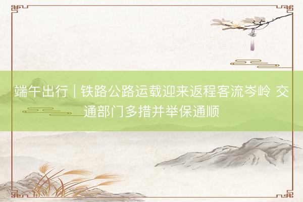 端午出行 | 铁路公路运载迎来返程客流岑岭 交通部门多措并举保通顺