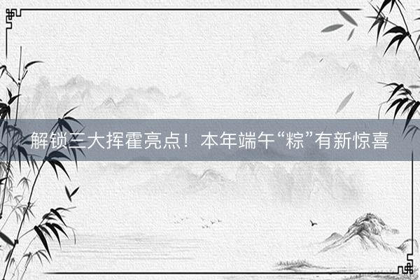 解锁三大挥霍亮点!本年端午“粽”有新惊喜