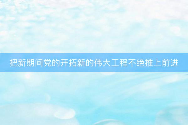 把新期间党的开拓新的伟大工程不绝推上前进