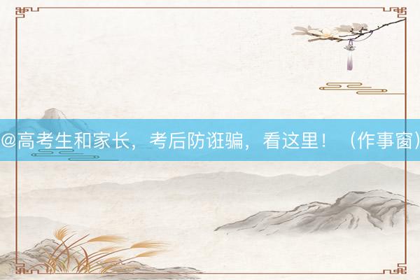 @高考生和家长，考后防诳骗，看这里！（作事窗）