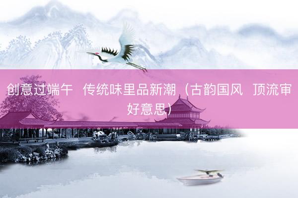 创意过端午  传统味里品新潮（古韵国风  顶流审好意思）