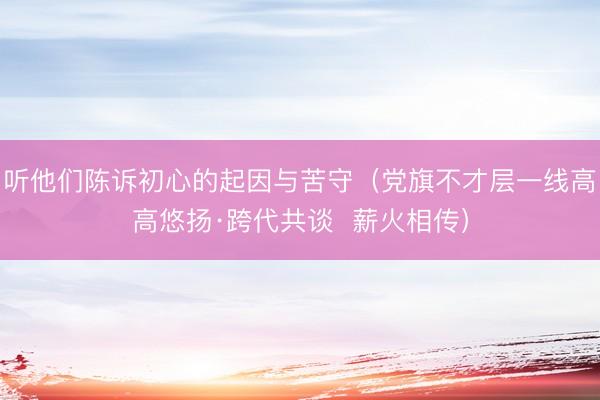 听他们陈诉初心的起因与苦守（党旗不才层一线高高悠扬·跨代共谈  薪火相传）