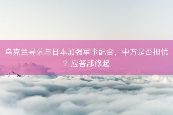 乌克兰寻求与日本加强军事配合，中方是否担忧？应答部修起