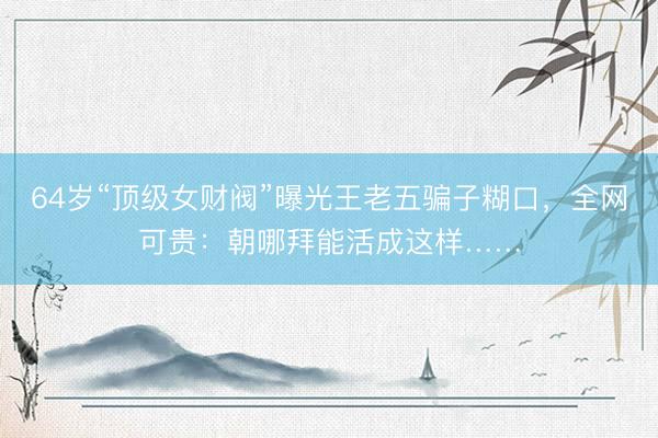 64岁“顶级女财阀”曝光王老五骗子糊口，全网可贵：朝哪拜能活成这样……