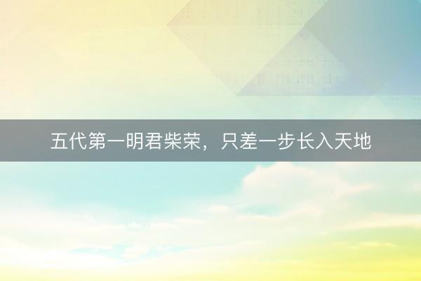 五代第一明君柴荣，只差一步长入天地